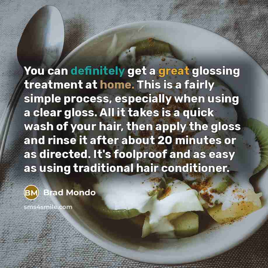 “You can definitely get a great glossing treatment at home. This is a fairly simple process, especially when using a clear gloss. All it takes is a quick wash of your hair, then apply the gloss and rinse it after about 20 minutes or as directed. It's foolproof and as easy as using traditional hair…” quote by Brad Mondo