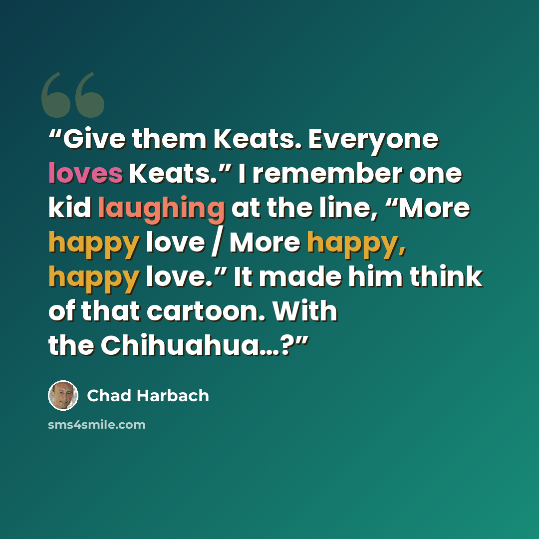 “Give them Keats. Everyone loves Keats.” I remember one kid laughing at the line, “More happy love / More happy, happy love.” It made him think of that cartoon. With the Chihuahua…?” quote by Chad Harbach