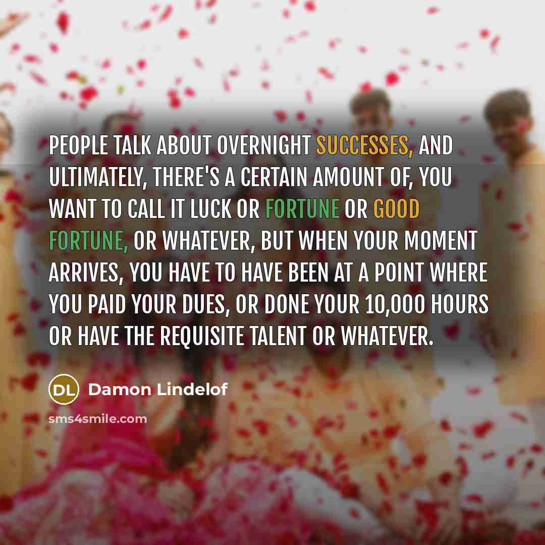 “People talk about overnight successes, and ultimately, there's a certain amount of, you want to call it luck or fortune or good fortune, or whatever, but when your moment arrives, you have to have been at a point where you paid your dues, or done your 10,000 hours or have the requisite talent or…” quote by Damon Lindelof