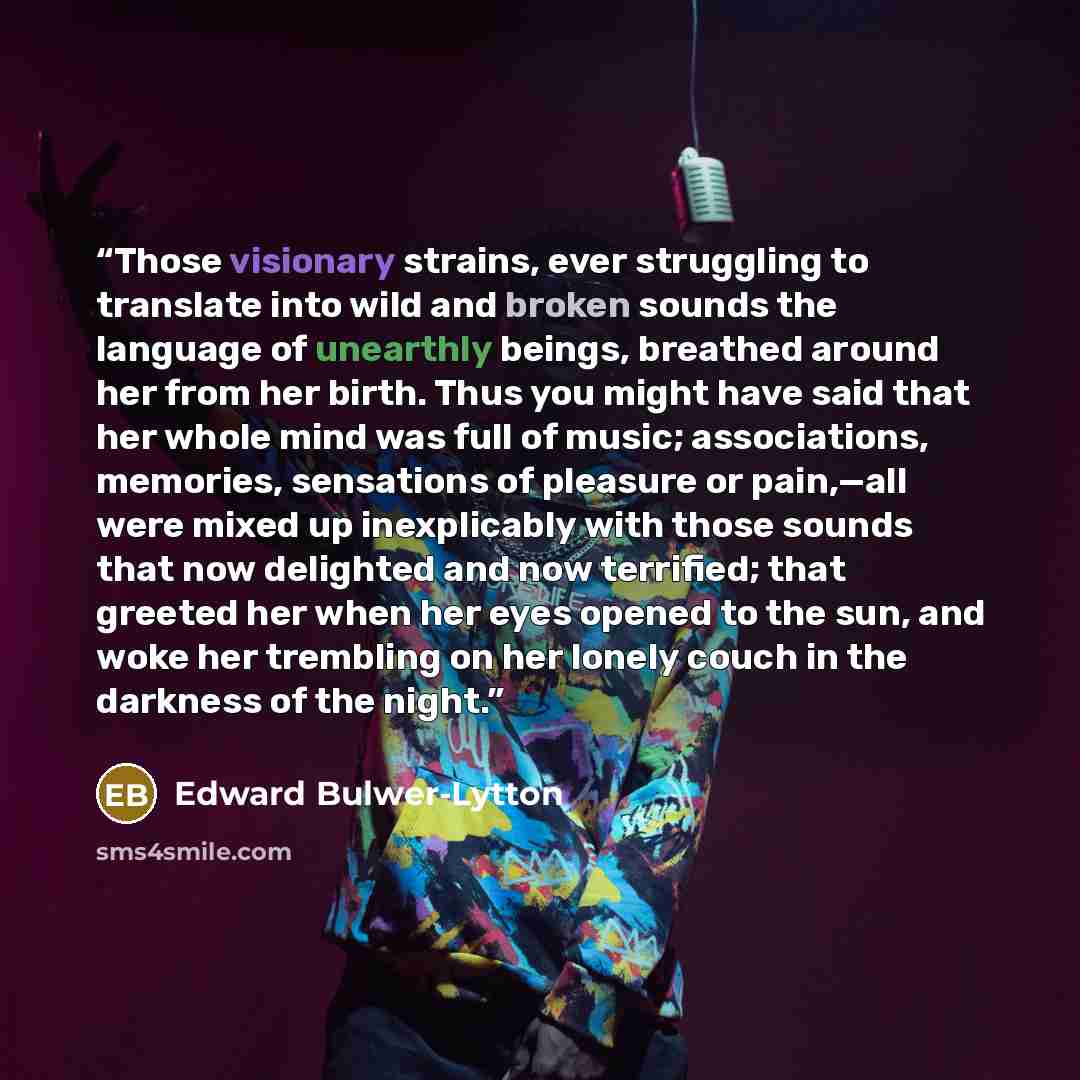 “Those visionary strains, ever struggling to translate into wild and broken sounds the language of unearthly beings, breathed around her from her birth. Thus you might have said that her whole mind was full of music; associations, memories, sensations of pleasure or pain,—all were mixed up…” quote by Edward Bulwer-Lytton