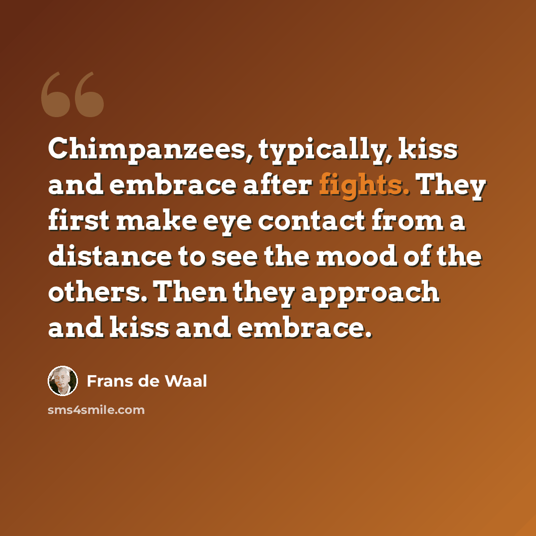 “Chimpanzees, typically, kiss and embrace after fights. They first make eye contact from a distance to see the mood of the others. Then they approach and kiss and embrace.” quote by Frans de Waal