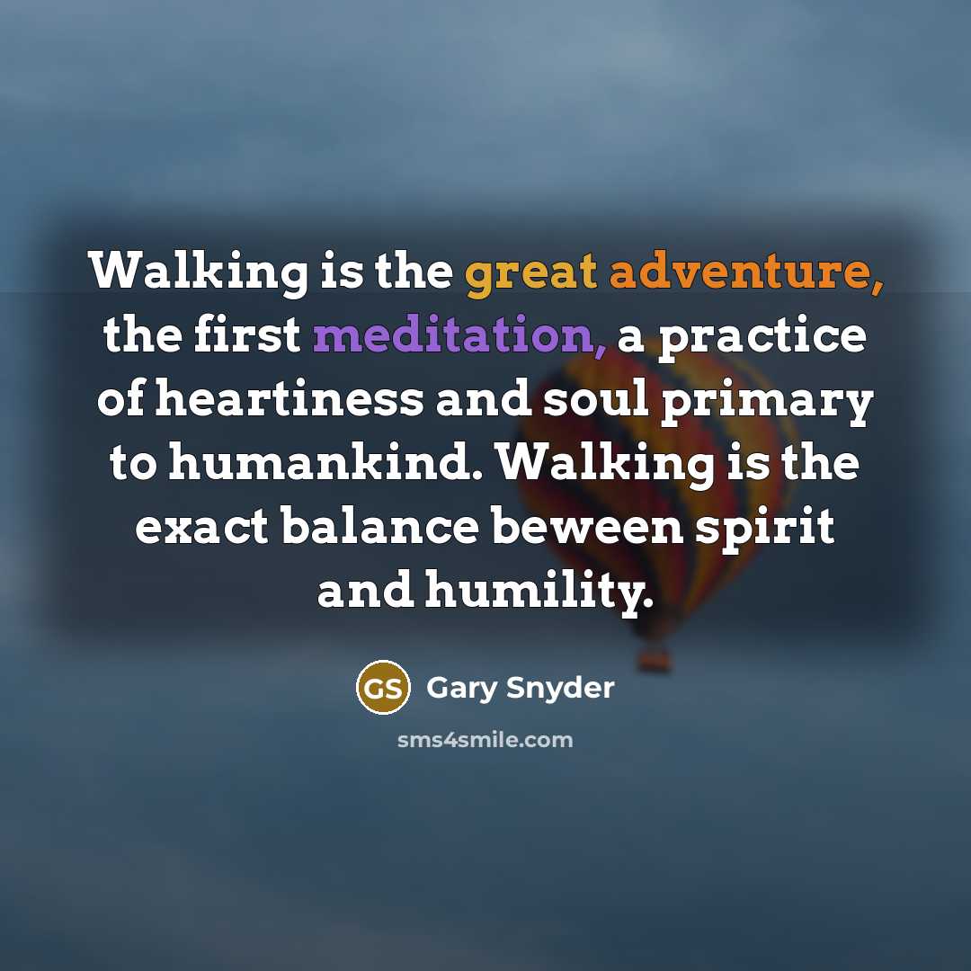 “Walking is the great adventure, the first meditation, a practice of heartiness and soul primary to humankind. Walking is the exact balance beween spirit and humility.” quote by Gary Snyder