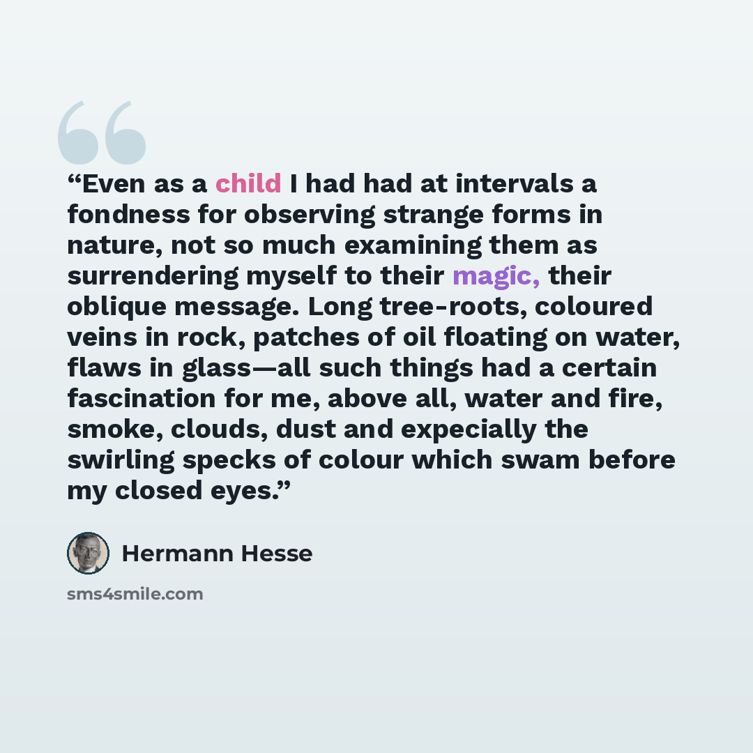 “Even as a child I had had at intervals a fondness for observing strange forms in nature, not so much examining them as surrendering myself to their magic, their oblique message. Long tree-roots, coloured veins in rock, patches of oil floating on water, flaws in glass—all such things had a certain…” quote by Hermann Hesse