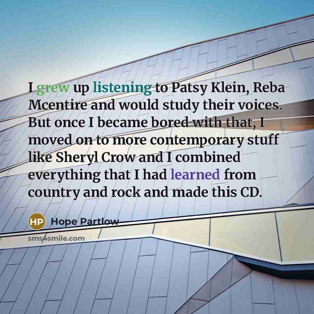 “I grew up listening to Patsy Klein, Reba Mcentire and would study their voices. But once I became bored with that, I moved on to more contemporary stuff like Sheryl Crow and I combined everything that I had learned from country and rock and made this CD.” quote by Hope Partlow