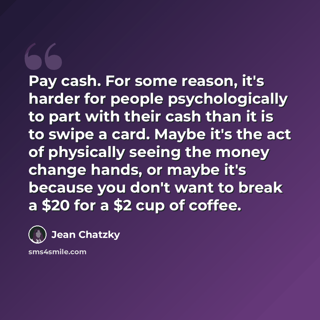 “Pay cash. For some reason, it's harder for people psychologically to part with their cash than it is to swipe a card. Maybe it's the act of physically seeing the money change hands, or maybe it's because you don't want to break a $20 for a $2 cup of coffee.” quote by Jean Chatzky