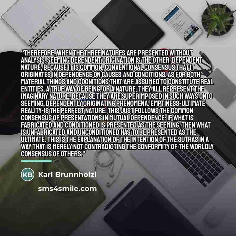 “Therefore, when the three natures are presented without analysis, seeming dependent origination is the other-dependent nature, because it is common, conventional consensus that it originates in dependence on causes and conditions. As for both material things and cognitions that are assumed to…” quote by Karl Brunnholzl