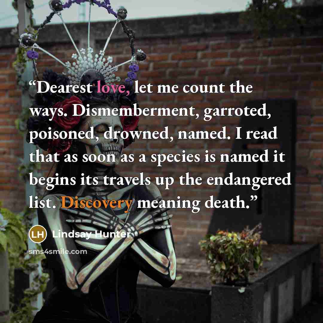 “Dearest love, let me count the ways. Dismemberment, garroted, poisoned, drowned, named. I read that as soon as a species is named it begins its travels up the endangered list. Discovery meaning death.” quote by Lindsay Hunter