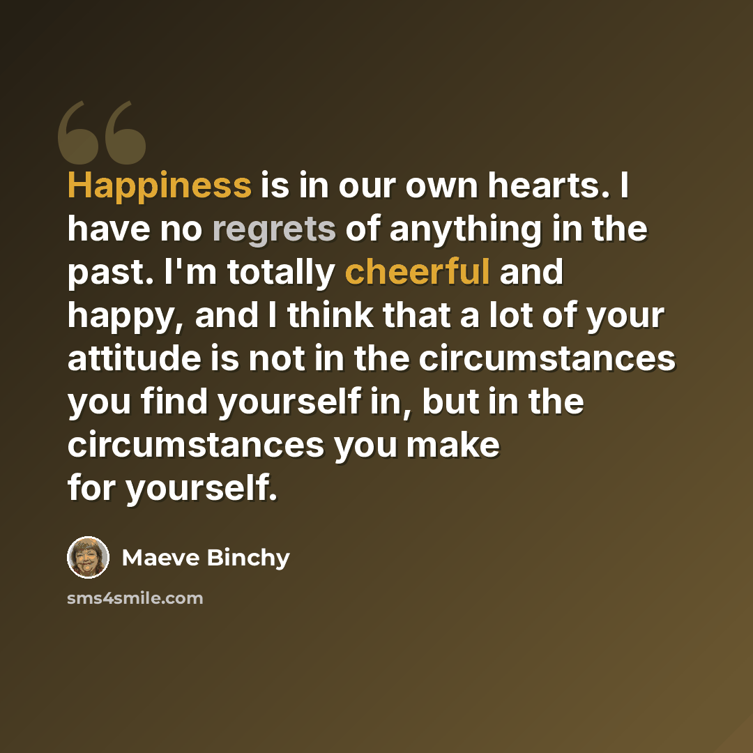“Happiness is in our own hearts. I have no regrets of anything in the past. I'm totally cheerful and happy, and I think that a lot of your attitude is not in the circumstances you find yourself in, but in the circumstances you make for yourself.” quote by Maeve Binchy