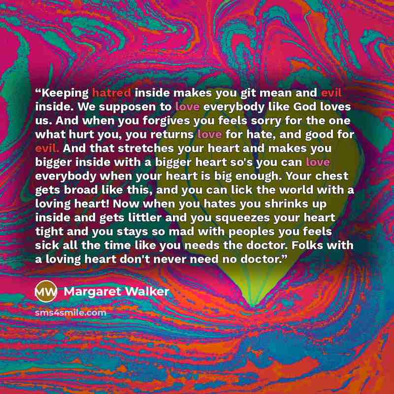 “Keeping hatred inside makes you git mean and evil inside. We supposen to love everybody like God loves us. And when you forgives you feels sorry for the one what hurt you, you returns love for hate, and good for evil. And that stretches your heart and makes you bigger inside with a bigger heart…” quote by Margaret Walker