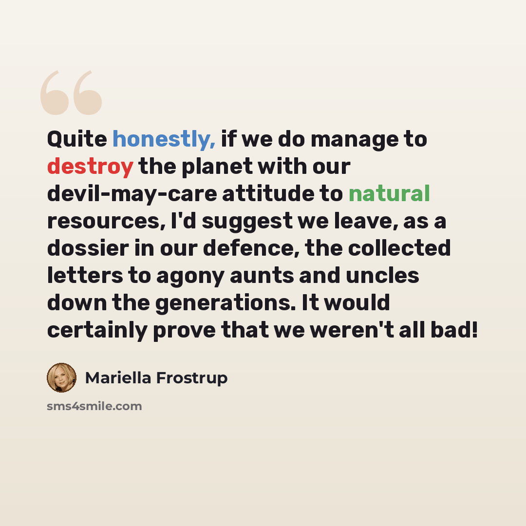 “Quite honestly, if we do manage to destroy the planet with our devil-may-care attitude to natural resources, I'd suggest we leave, as a dossier in our defence, the collected letters to agony aunts and uncles down the generations. It would certainly prove that we weren't all bad!” quote by Mariella Frostrup