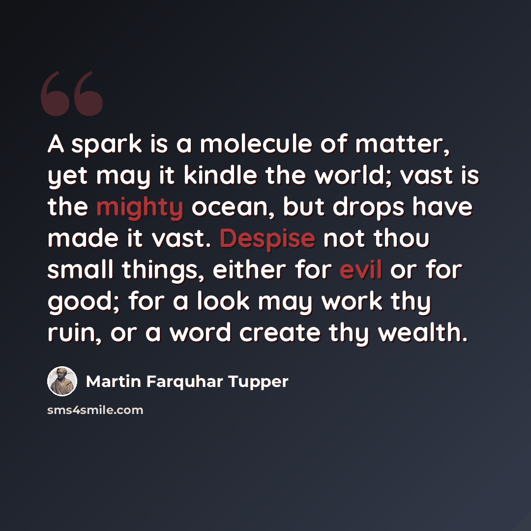 “A spark is a molecule of matter, yet may it kindle the world; vast is the mighty ocean, but drops have made it vast. Despise not thou small things, either for evil or for good; for a look may work thy ruin, or a word create thy wealth.” quote by Martin Farquhar Tupper