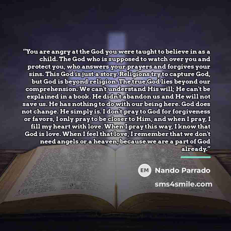 “You are angry at the God you were taught to believe in as a child. The God who is supposed to watch over you and protect you, who answers your prayers and forgives your sins. This God is just a story. Religions try to capture God, but God is beyond religion. The true God lies beyond our…” quote by Nando Parrado