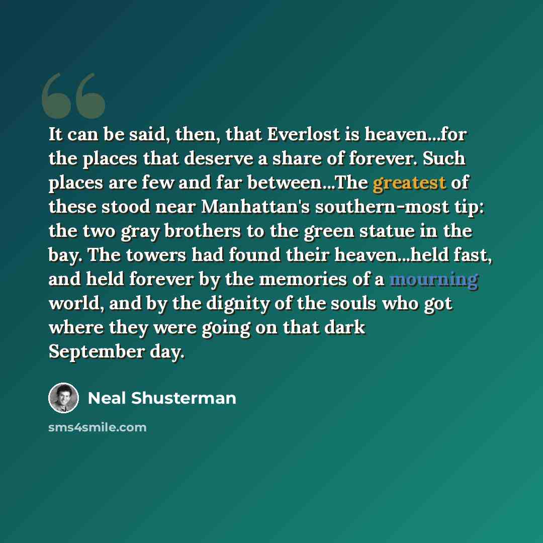 “It can be said, then, that Everlost is heaven...for the places that deserve a share of forever. Such places are few and far between...The greatest of these stood near Manhattan's southern-most tip: the two gray brothers to the green statue in the bay. The towers had found their heaven...held fast…” quote by Neal Shusterman