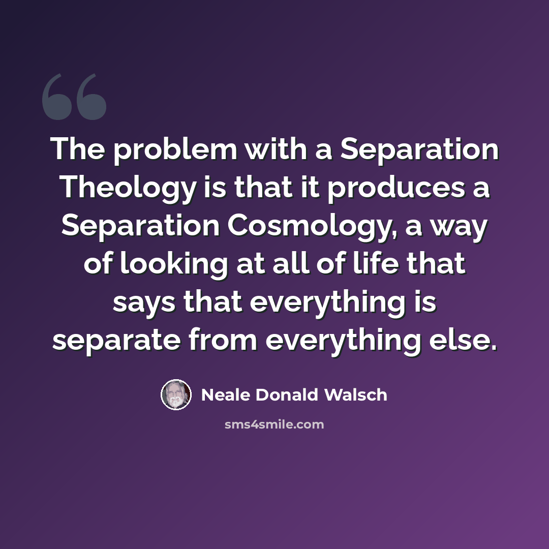 “The problem with a Separation Theology is that it produces a Separation Cosmology, a way of looking at all of life that says that everything is separate from everything else.” quote by Neale Donald Walsch