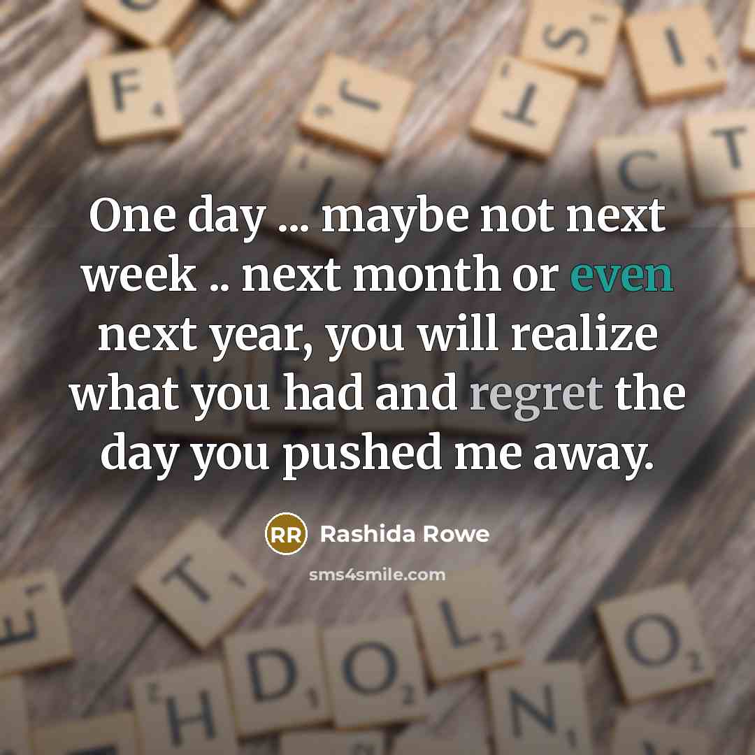 “One day ... maybe not next week .. next month or even next year, you will realize what you had and regret the day you pushed me away.” quote by Rashida Rowe