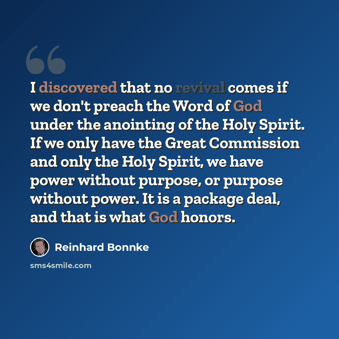 “I discovered that no revival comes if we don't preach the Word of God under the anointing of the Holy Spirit. If we only have the Great Commission and only the Holy Spirit, we have power without purpose, or purpose without power. It is a package deal, and that is what God honors.” quote by Reinhard Bonnke
