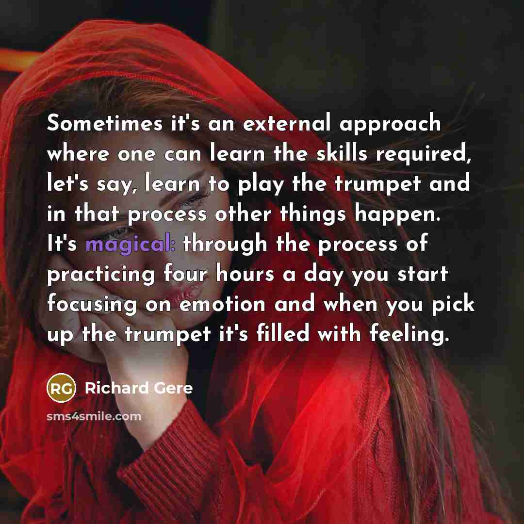 “Sometimes it's an external approach where one can learn the skills required, let's say, learn to play the trumpet and in that process other things happen. It's magical: through the process of practicing four hours a day you start focusing on emotion and when you pick up the trumpet it's filled…” quote by Richard Gere