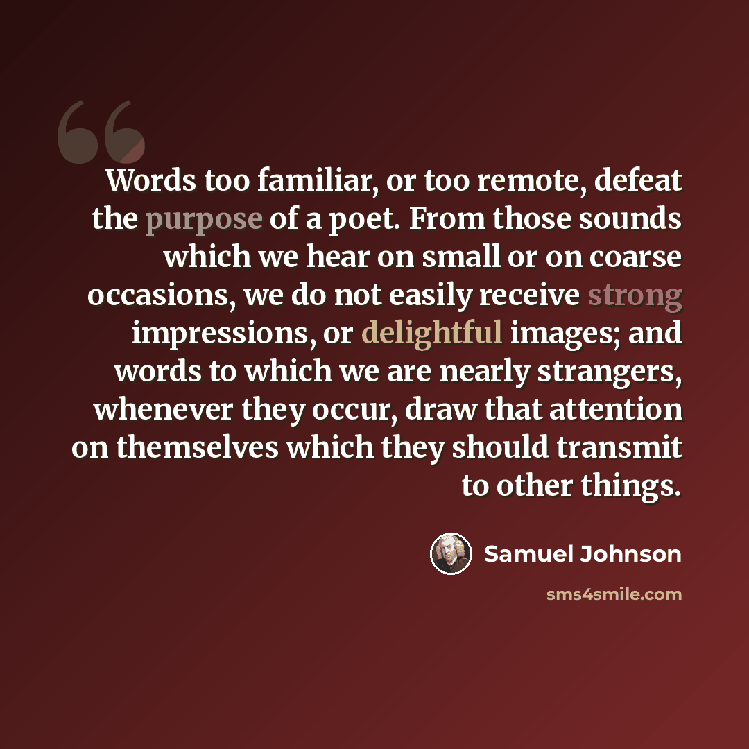 “Words too familiar, or too remote, defeat the purpose of a poet. From those sounds which we hear on small or on coarse occasions, we do not easily receive strong impressions, or delightful images; and words to which we are nearly strangers, whenever they occur, draw that attention on themselves…” quote by Samuel Johnson