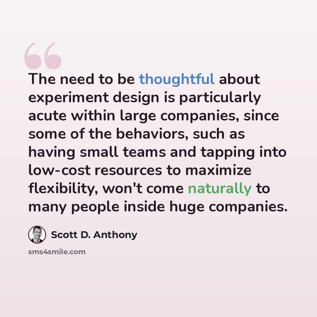 “The need to be thoughtful about experiment design is particularly acute within large companies, since some of the behaviors, such as having small teams and tapping into low-cost resources to maximize flexibility, won't come naturally to many people inside huge companies.” quote by Scott D. Anthony