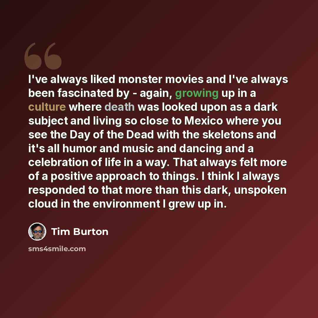 “I've always liked monster movies and I've always been fascinated by - again, growing up in a culture where death was looked upon as a dark subject and living so close to Mexico where you see the Day of the Dead with the skeletons and it's all humor and music and dancing and a celebration of life…” quote by Tim Burton