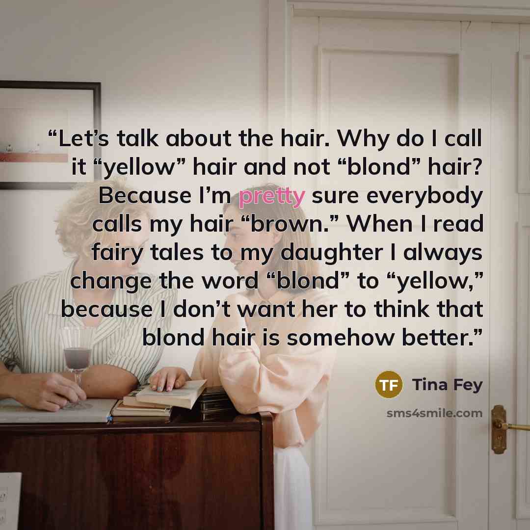 “Let’s talk about the hair. Why do I call it “yellow” hair and not “blond” hair? Because I’m pretty sure everybody calls my hair “brown.” When I read fairy tales to my daughter I always change the word “blond” to “yellow,” because I don’t want her to think that blond hair is somehow better.” quote by Tina Fey