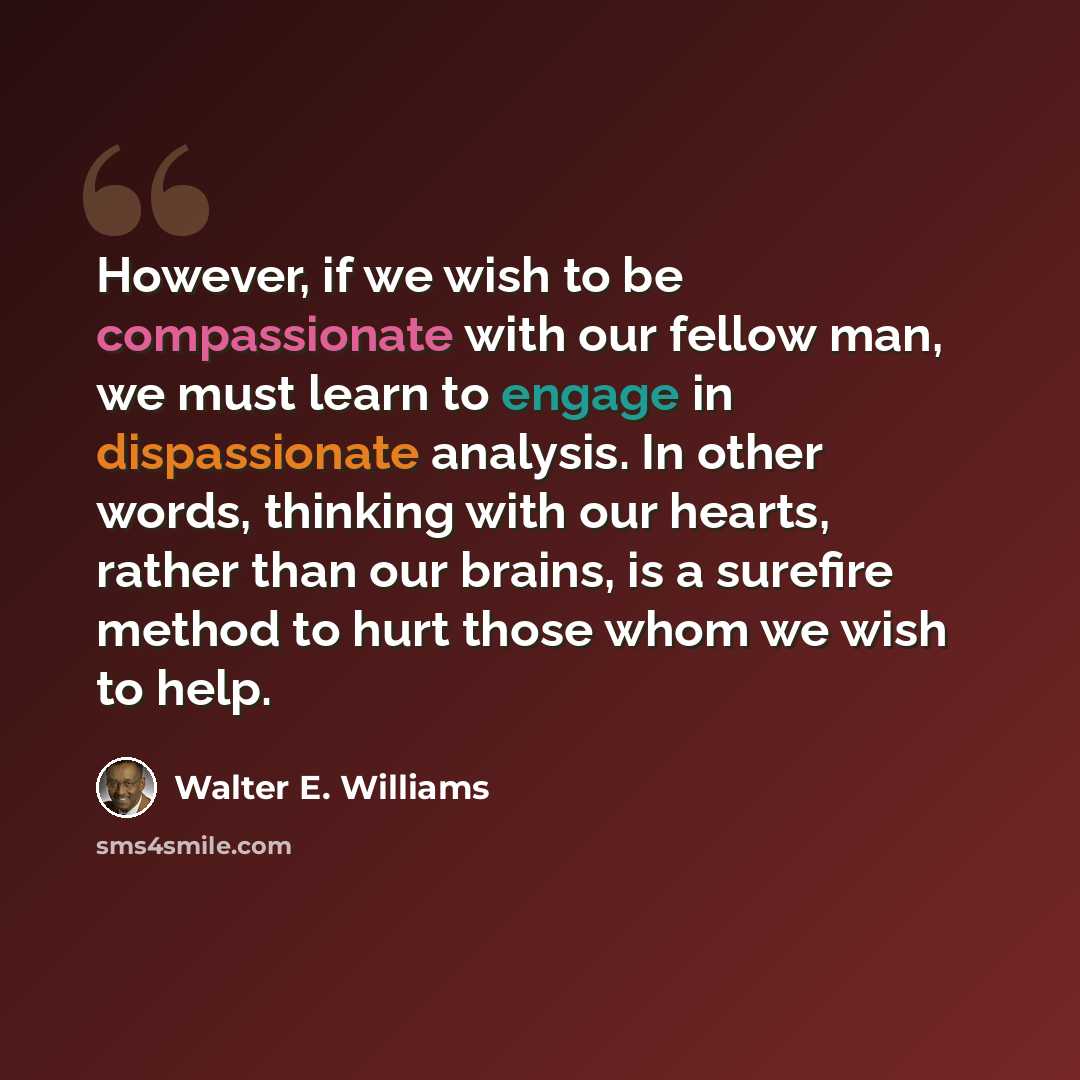 “However, if we wish to be compassionate with our fellow man, we must learn to engage in dispassionate analysis. In other words, thinking with our hearts, rather than our brains, is a surefire method to hurt those whom we wish to help.” quote by Walter E. Williams
