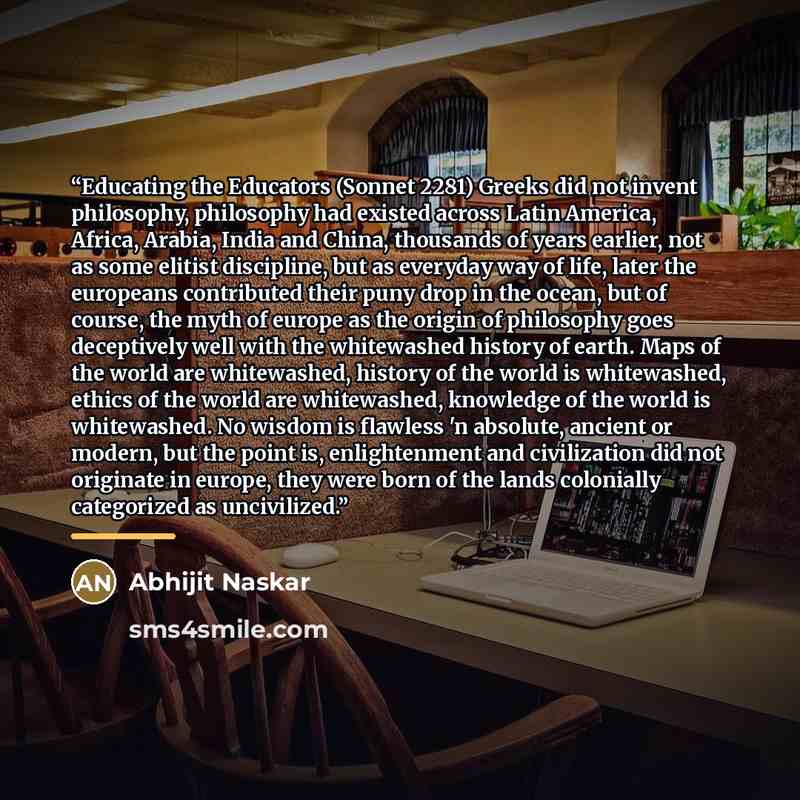 “Educating the Educators (Sonnet 2281) Greeks did not invent philosophy, philosophy had existed across Latin America, Africa, Arabia, India and China, thousands of years earlier, not as some elitist discipline, but as everyday way of life, later the europeans contributed their puny drop in the…” quote by Abhijit Naskar