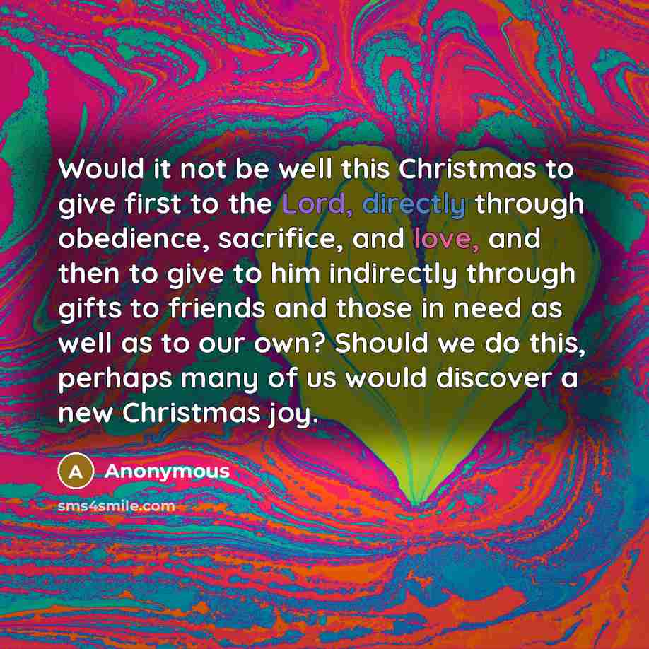 “Would it not be well this Christmas to give first to the Lord, directly through obedience, sacrifice, and love, and then to give to him indirectly through gifts to friends and those in need as well as to our own? Should we do this, perhaps many of us would discover a new Christmas joy.” quote by Anonymous
