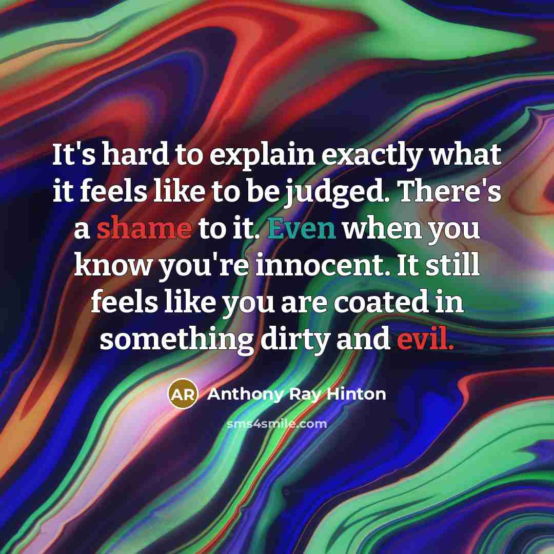 “It's hard to explain exactly what it feels like to be judged. There's a shame to it. Even when you know you're innocent. It still feels like you are coated in something dirty and evil.” quote by Anthony Ray Hinton