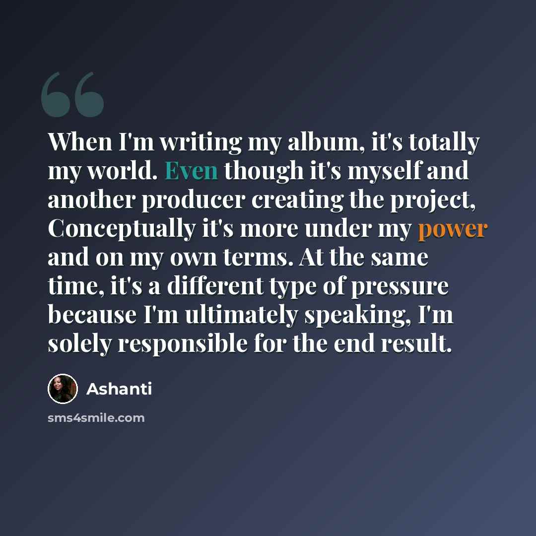 “When I'm writing my album, it's totally my world. Even though it's myself and another producer creating the project, Conceptually it's more under my power and on my own terms. At the same time, it's a different type of pressure because I'm ultimately speaking, I'm solely responsible for the end…” quote by Ashanti