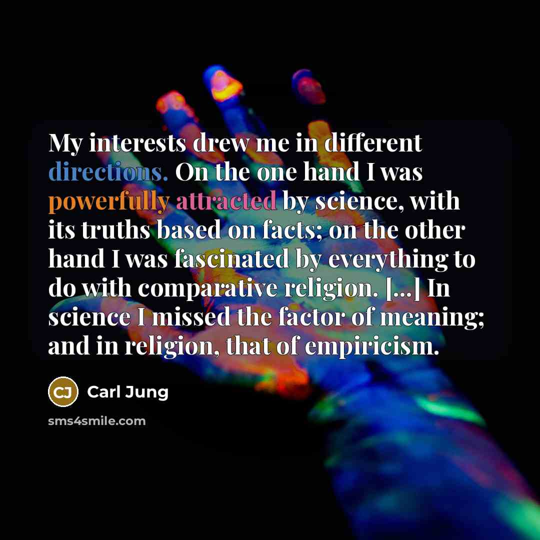 “My interests drew me in different directions. On the one hand I was powerfully attracted by science, with its truths based on facts; on the other hand I was fascinated by everything to do with comparative religion. [...] In science I missed the factor of meaning; and in religion, that of empiricism.” quote by Carl Jung