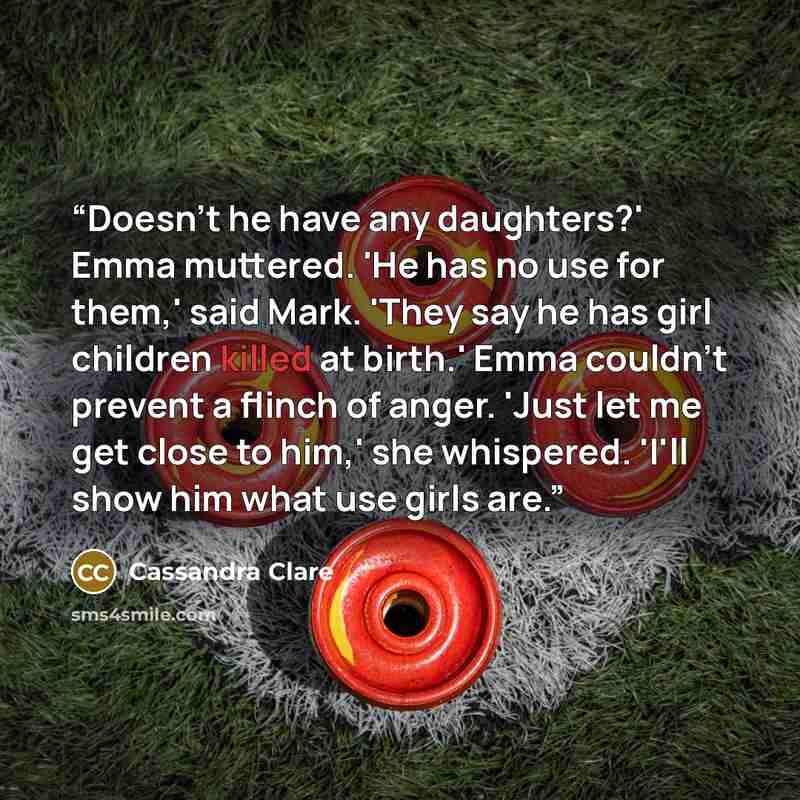 “Doesn't he have any daughters?' Emma muttered. 'He has no use for them,' said Mark. 'They say he has girl children killed at birth.' Emma couldn't prevent a flinch of anger. 'Just let me get close to him,' she whispered. 'I'll show him what use girls are.” quote by Cassandra Clare