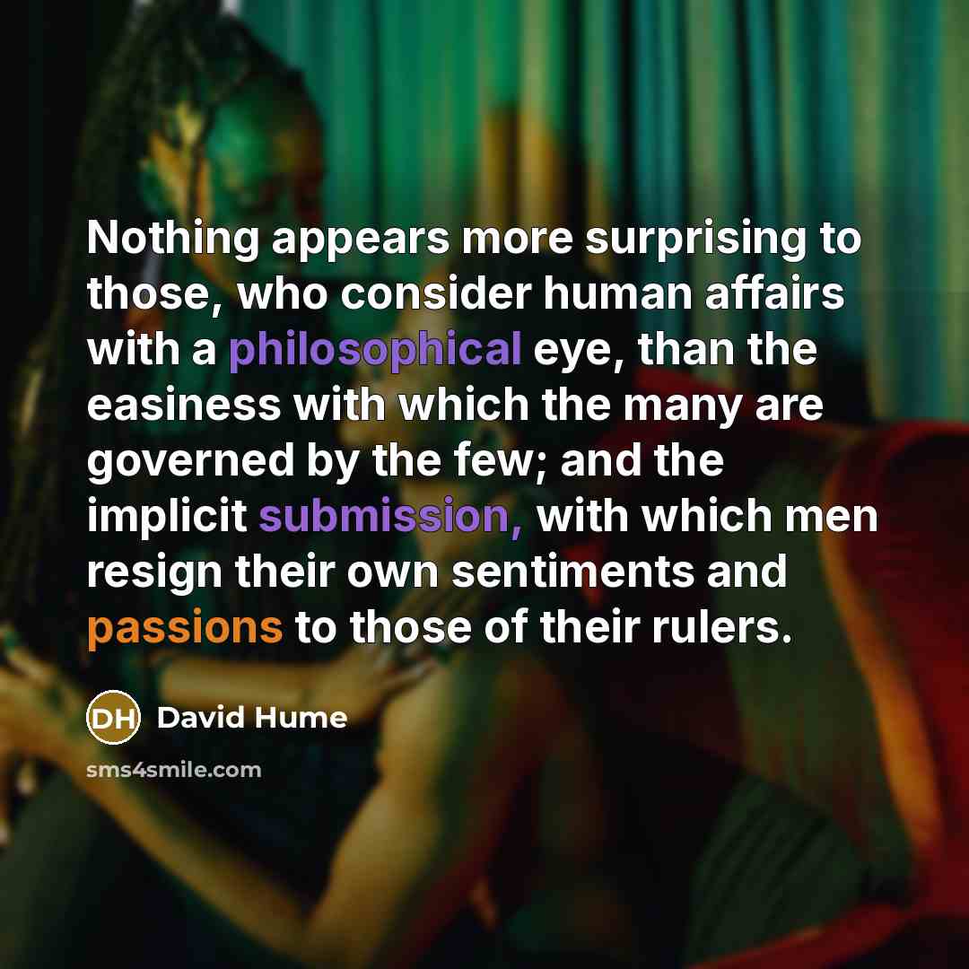 “Nothing appears more surprising to those, who consider human affairs with a philosophical eye, than the easiness with which the many are governed by the few; and the implicit submission, with which men resign their own sentiments and passions to those of their rulers.” quote by David Hume