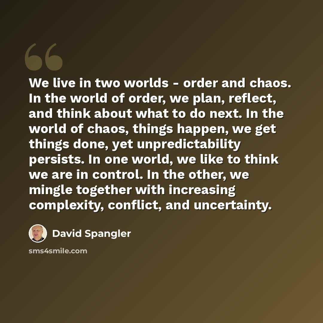 “We live in two worlds - order and chaos. In the world of order, we plan, reflect, and think about what to do next. In the world of chaos, things happen, we get things done, yet unpredictability persists. In one world, we like to think we are in control. In the other, we mingle together with…” quote by David Spangler
