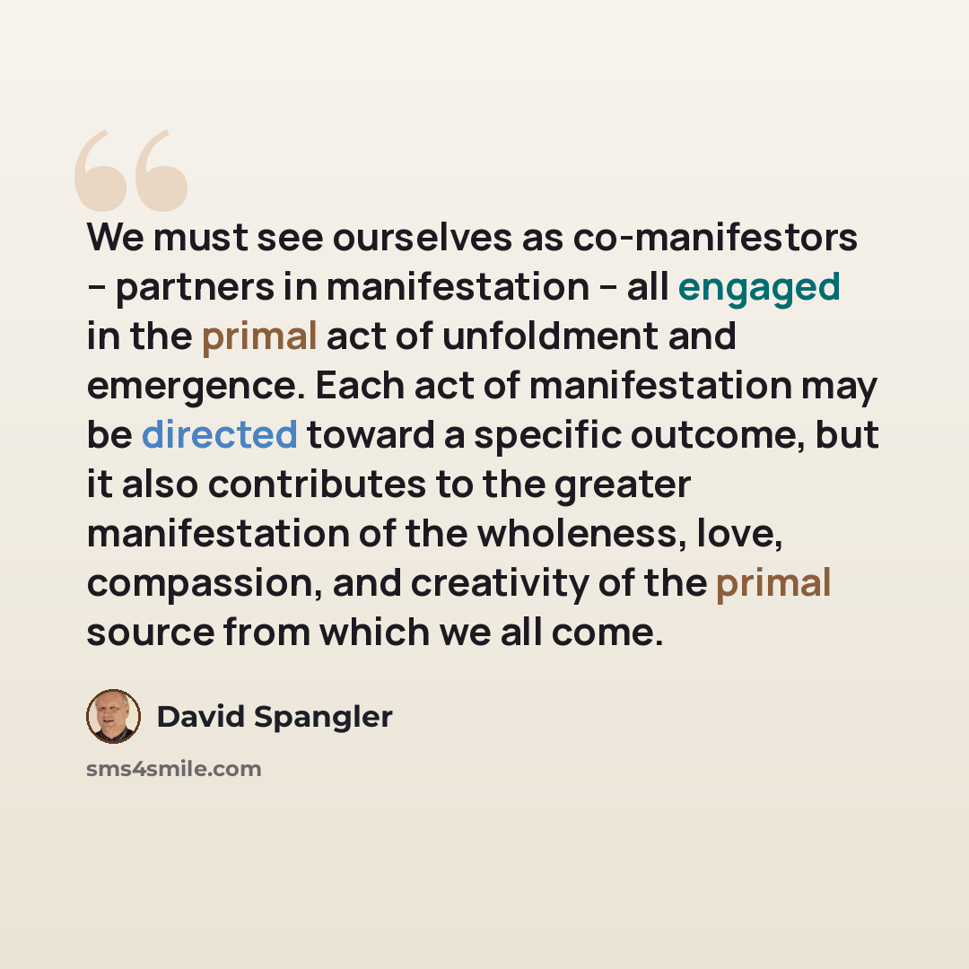 “We must see ourselves as co-manifestors -- partners in manifestation -- all engaged in the primal act of unfoldment and emergence. Each act of manifestation may be directed toward a specific outcome, but it also contributes to the greater manifestation of the wholeness, love, compassion, and…” quote by David Spangler