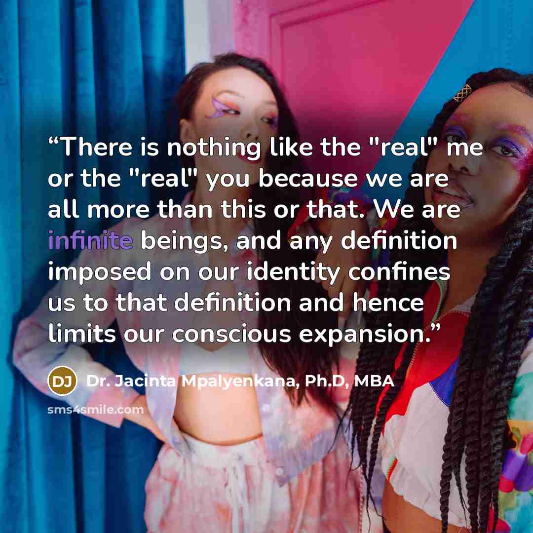 “There is nothing like the "real" me or the "real" you because we are all more than this or that. We are infinite beings, and any definition imposed on our identity confines us to that definition and hence limits our conscious expansion.” quote by Dr. Jacinta Mpalyenkana, Ph.D, MBA
