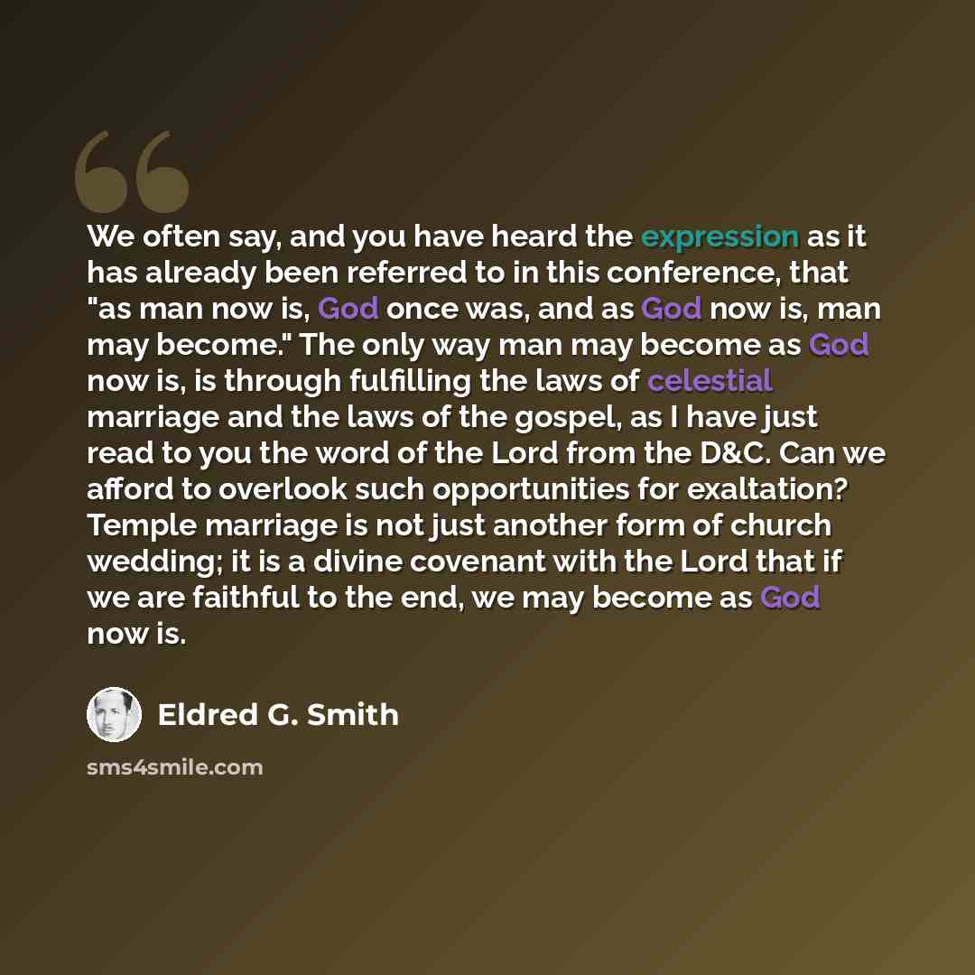 “We often say, and you have heard the expression as it has already been referred to in this conference, that "as man now is, God once was, and as God now is, man may become." The only way man may become as God now is, is through fulfilling the laws of celestial marriage and the laws of the gospel…” quote by Eldred G. Smith