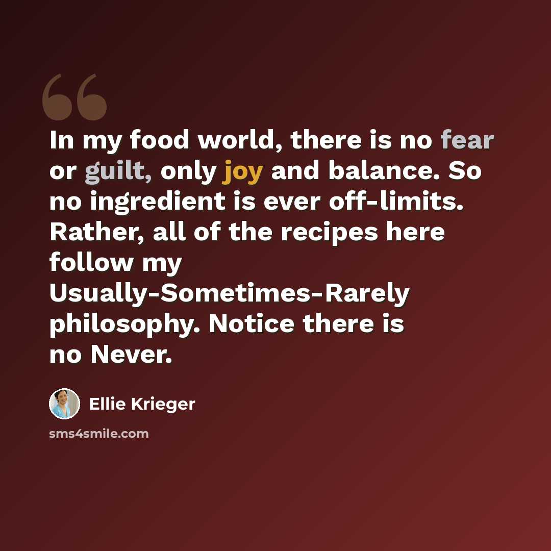 “In my food world, there is no fear or guilt, only joy and balance. So no ingredient is ever off-limits. Rather, all of the recipes here follow my Usually-Sometimes-Rarely philosophy. Notice there is no Never.” quote by Ellie Krieger