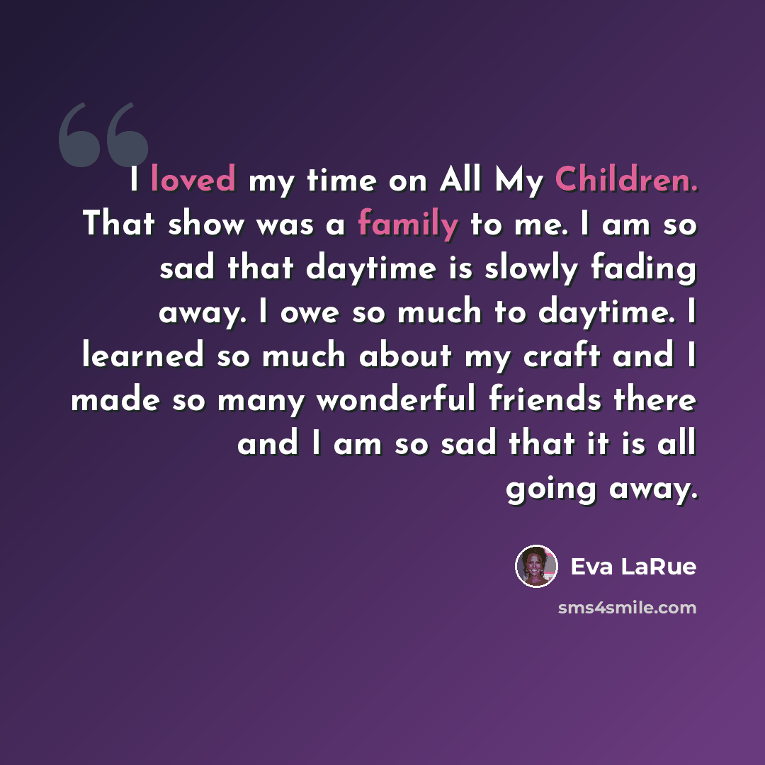 “I loved my time on All My Children. That show was a family to me. I am so sad that daytime is slowly fading away. I owe so much to daytime. I learned so much about my craft and I made so many wonderful friends there and I am so sad that it is all going away.” quote by Eva LaRue