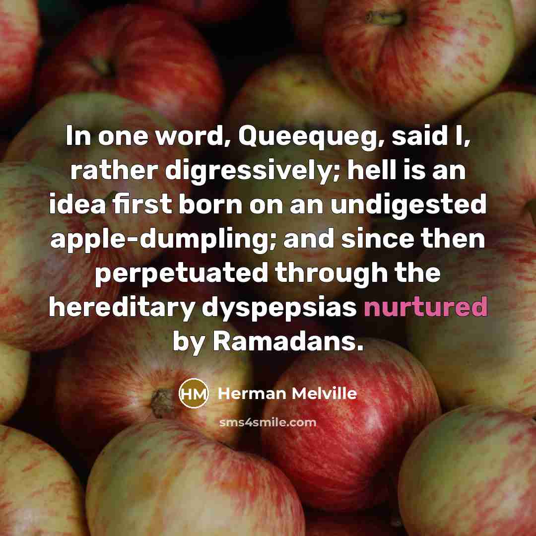 “In one word, Queequeg, said I, rather digressively; hell is an idea first born on an undigested apple-dumpling; and since then perpetuated through the hereditary dyspepsias nurtured by Ramadans.” quote by Herman Melville