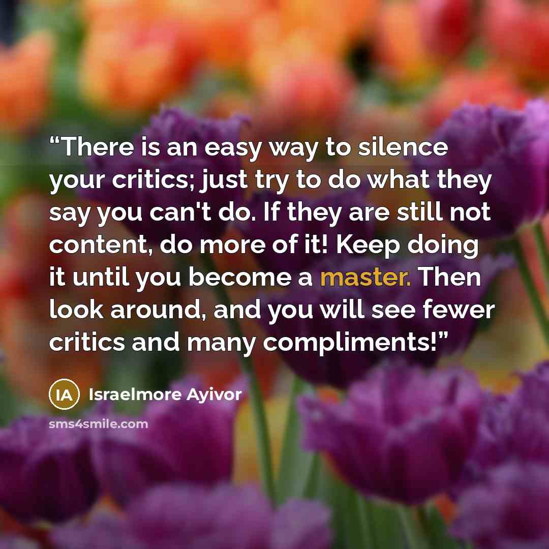 “There is an easy way to silence your critics; just try to do what they say you can't do. If they are still not content, do more of it! Keep doing it until you become a master. Then look around, and you will see fewer critics and many compliments!” quote by Israelmore Ayivor
