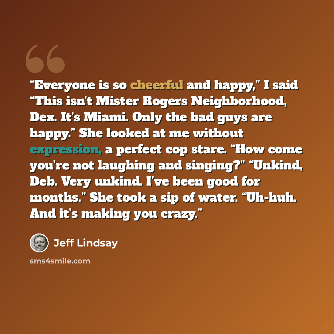 “Everyone is so cheerful and happy,” I said “This isn’t Mister Rogers Neighborhood, Dex. It’s Miami. Only the bad guys are happy.” She looked at me without expression, a perfect cop stare. “How come you’re not laughing and singing?” “Unkind, Deb. Very unkind. I’ve been good for months.” She took a…” quote by Jeff Lindsay