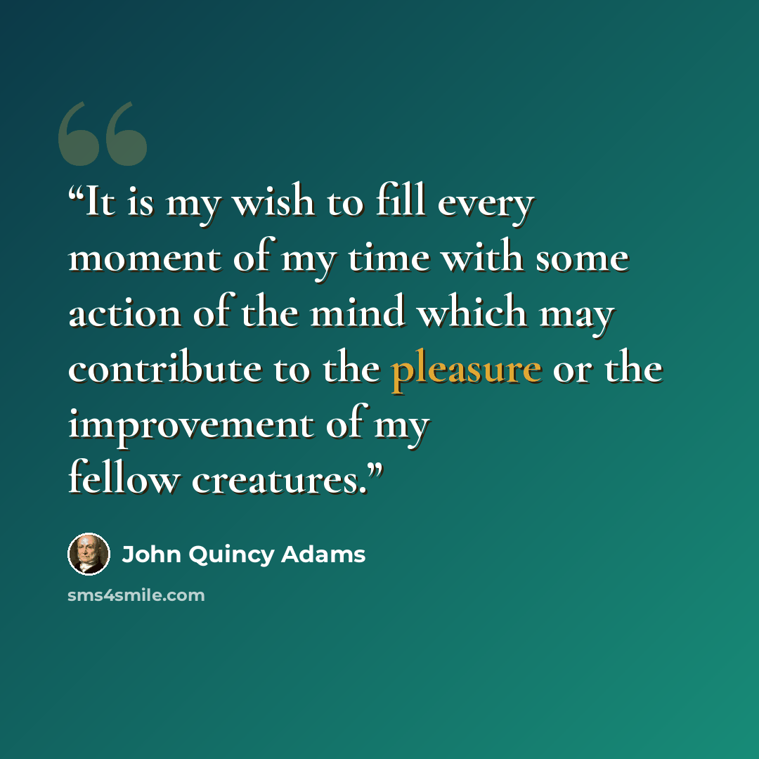 “It is my wish to fill every moment of my time with some action of the mind which may contribute to the pleasure or the improvement of my fellow creatures.” quote by John Quincy Adams