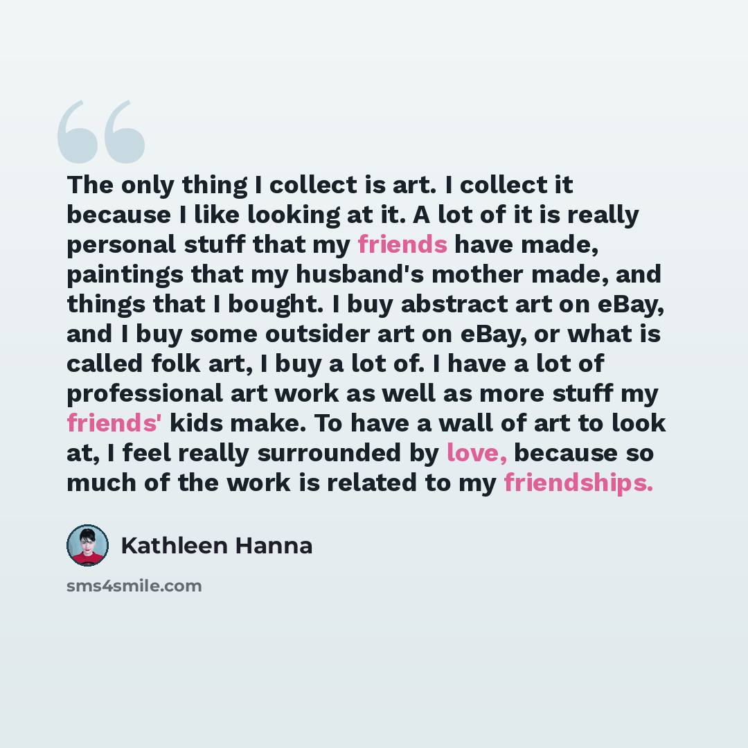 “The only thing I collect is art. I collect it because I like looking at it. A lot of it is really personal stuff that my friends have made, paintings that my husband's mother made, and things that I bought. I buy abstract art on eBay, and I buy some outsider art on eBay, or what is called folk…” quote by Kathleen Hanna