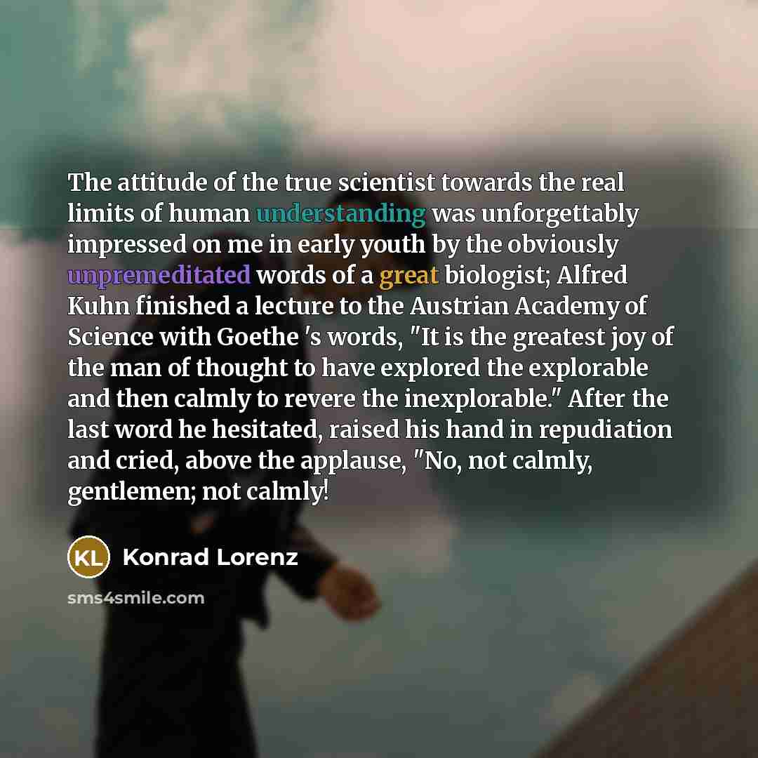 “The attitude of the true scientist towards the real limits of human understanding was unforgettably impressed on me in early youth by the obviously unpremeditated words of a great biologist; Alfred Kuhn finished a lecture to the Austrian Academy of Science with Goethe 's words, "It is the greatest…” quote by Konrad Lorenz