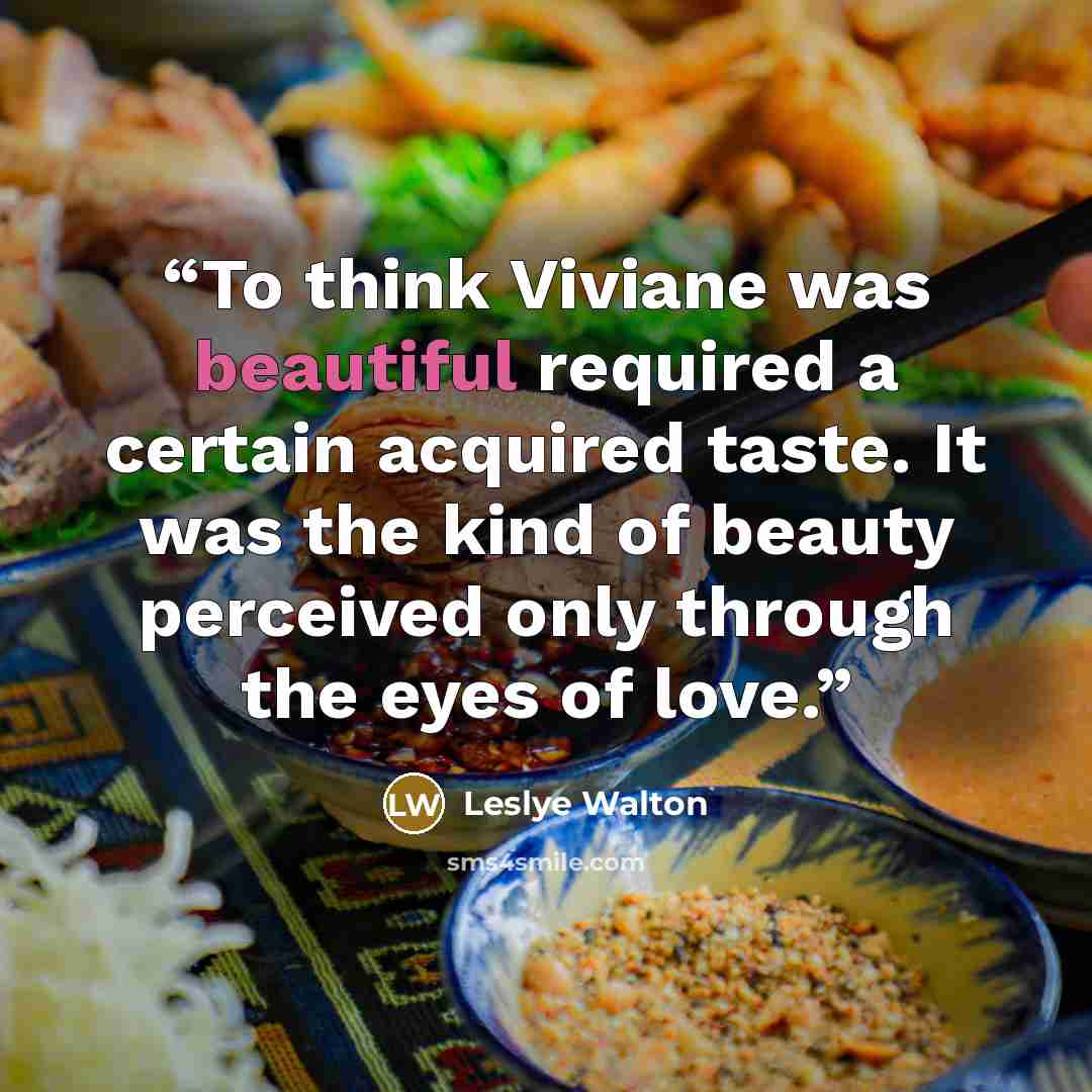 “To think Viviane was beautiful required a certain acquired taste. It was the kind of beauty perceived only through the eyes of love.” quote by Leslye Walton