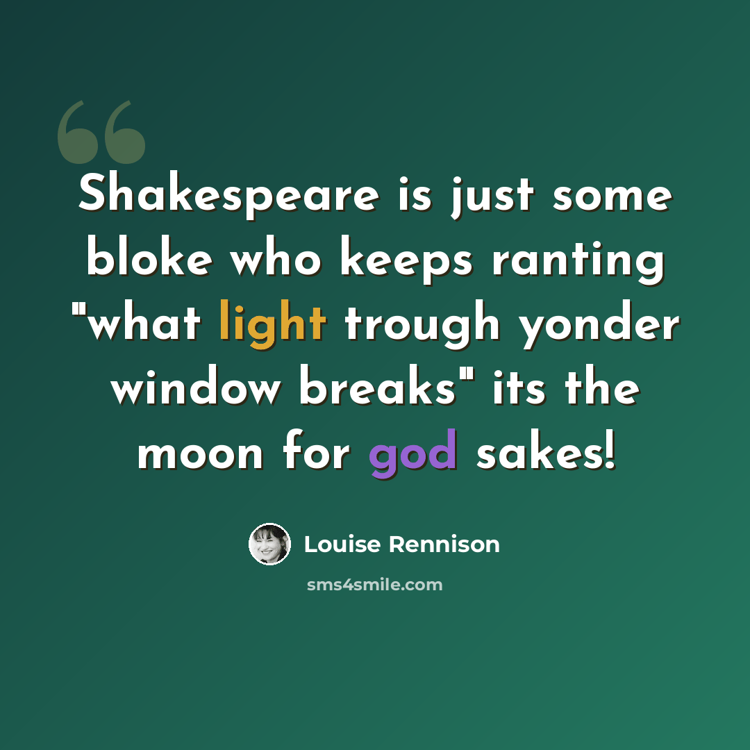 “Shakespeare is just some bloke who keeps ranting "what light trough yonder window breaks" its the moon for god sakes!” quote by Louise Rennison