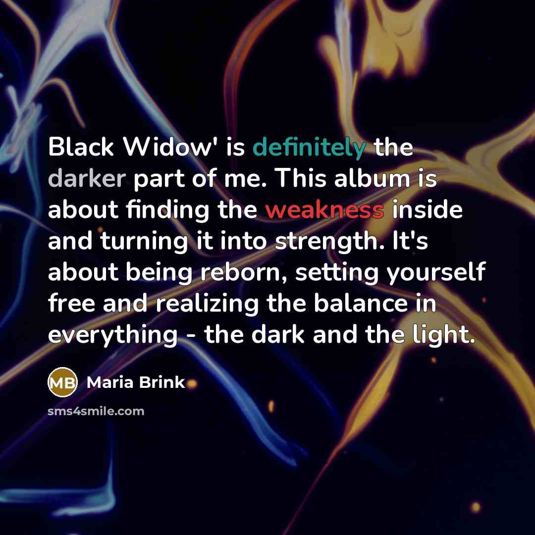 “Black Widow' is definitely the darker part of me. This album is about finding the weakness inside and turning it into strength. It's about being reborn, setting yourself free and realizing the balance in everything - the dark and the light.” quote by Maria Brink
