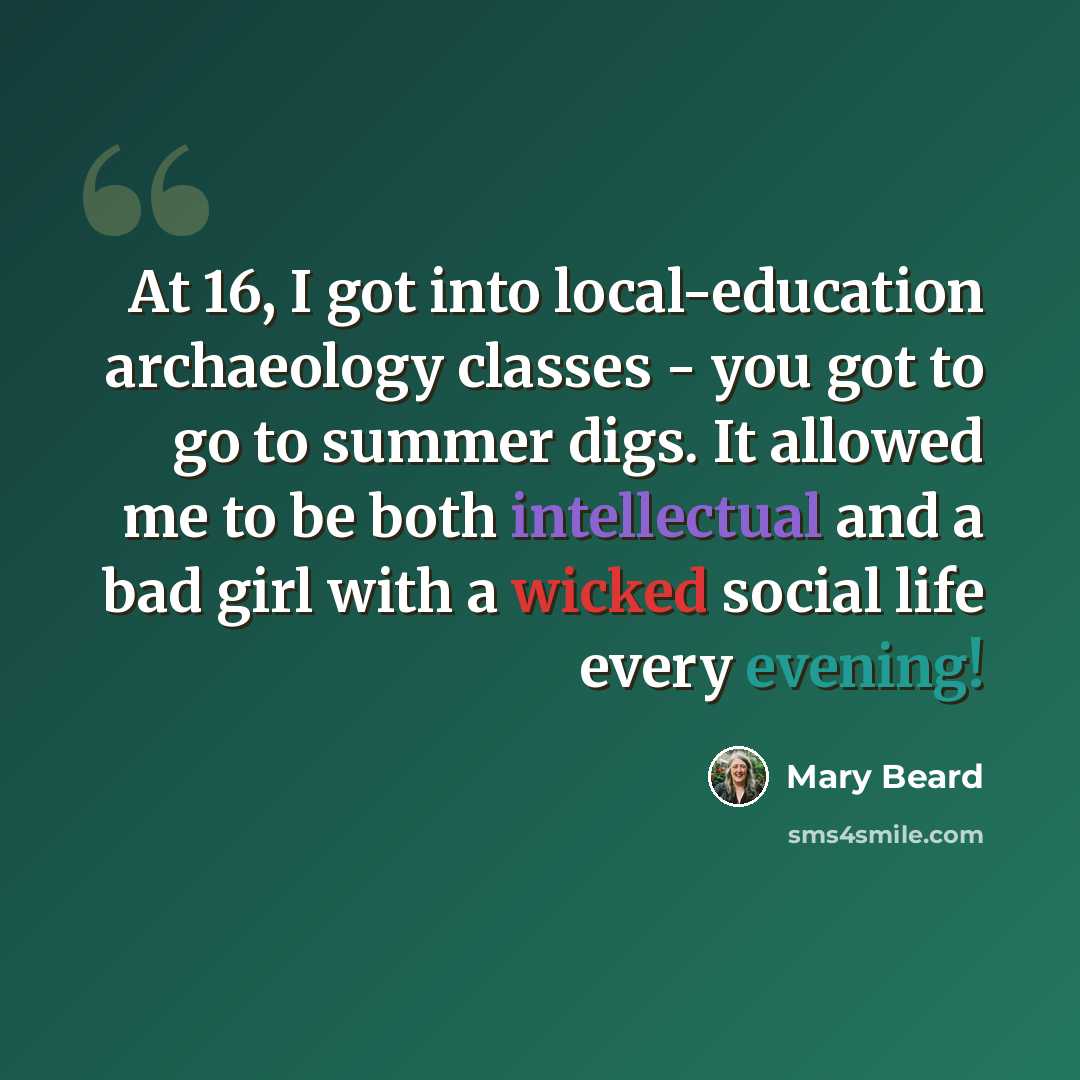 “At 16, I got into local-education archaeology classes - you got to go to summer digs. It allowed me to be both intellectual and a bad girl with a wicked social life every evening!” quote by Mary Beard