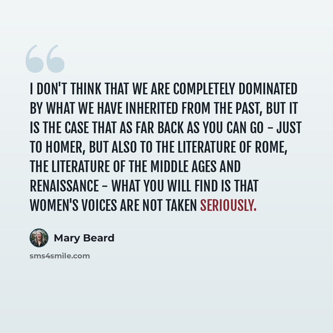 “I don't think that we are completely dominated by what we have inherited from the past, but it is the case that as far back as you can go - just to Homer, but also to the literature of Rome, the literature of the Middle Ages and Renaissance - what you will find is that women's voices are not taken…” quote by Mary Beard